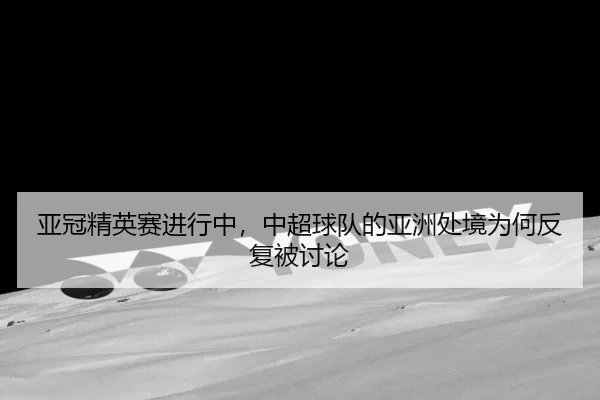 亚冠精英赛进行中,中超球队的亚洲处境为何反复被讨论